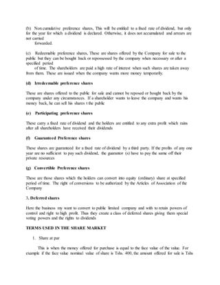 (b) Non cumulative preference shares, This will be entitled to a fixed rate of dividend, but only
for the year for which a dividend is declared. Otherwise, it does not accumulated and arrears are
not carried
forwarded.
(c) Redeemable preference shares, These are shares offered by the Company for sale to the
public but they can be bought back or repossessed by the company when necessary or after a
specified period
of time. The shareholders are paid a high rate of interest when such shares are taken away
from them. These are issued when the company wants more money temporarily.
(d) Irredeemable preference shares
These are shares offered to the public for sale and cannot be reposed or bought back by the
company under any circumstances. If a shareholder wants to leave the company and wants his
money back, he can sell his shares t the public
(e) Participating preference shares
These carry a fixed rate of dividend and the holders are entitled to any extra profit which rains
after all shareholders have received their dividends
(f) Guaranteed Preference shares
These shares are guaranteed for a fixed rate of dividend by a third party. If the profits of any one
year are no sufficient to pay such dividend, the guarantor (s) have to pay the same off their
private resources
(g) Convertible Preference shares
These are those shares which the holders can convert into equity (ordinary) share at specified
period of time. The right of conversions to be authorized by the Articles of Association of the
Company
3. Deferred shares
Here the business my want to convert to public limited company and with to retain powers of
control and right to high profit. Thus they create a class of deferred shares giving them special
voting powers and the rights to dividends
TERMS USED IN THE SHARE MARKET
1. Share at par
This is when the money offered for purchase is equal to the face value of the value. For
example if the face value nominal value of share is Tshs. 400, the amount offered for sale is Tshs
 