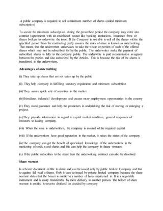 A public company is required to sell a minimum number of shares (called minimum
subscription)
To secure the minimum subscription during the prescribed period the company may enter into
contract (agreement) with an established source like banking institutions, Insurance firms or
shares brokers to underwrite the issue. If the Company is not able to sell all the shares within the
specified period them the contracting party ensures the sales of share is known as underwriting.
That means that the underwriter undertakes to take the whole or portion of such of the offered
shares which may not be subscribed for by the public. The underwriter make the payment of
subscribed shares in fully to the company public. The underwrite is paid a commission as agreed
between the parties and also authorized by the Articles. This is because the risk of the shares is
transferred to the underwriters,
Advantages of underwriting
(i) They take up shares that are not taken up by the public
(ii) They help company in fulfilling statutory regulations and minimum subscription.
(iii)They assure quick sale of securities in the market.
(iv)Stimulates industrial development and creates more employment opportunities in the country
(v) They stand guarantee and help the promoters in undertaking the risk of starting or enlarging a
project.
(vi)They provide information in regard to capital market condition, general responses of
investors to issuing company.
(vii) When the issue is underwritten, the company is assured of the required capital
(viii) If the underwriters have good reputation in the market, it raises the status of the company
(ix)The company can get the benefit of specialized knowledge of the underwriters in the
marketing of stock n and shares and this can help the company in future ventures.
(x) If the public subscribes to the share then the underwriting contract can also be dissolved
Share warrant
Is a bearer document of title to share and can be issued only by public limited Company and that
to against full paid u shares. Only it cant be issued by private limited company because the share
warrant states that the bearer is entitle to a number of hares mentioned in. It is a negotiable
instrument and is easily transferable by mere delivery to another person. The holder of share
warrant is entitled to receive dividend as decided by company
 
