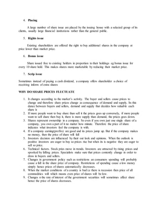 4. Placing
A large number of share issue are placed by the issuing house with a selected group of its
clients, usually large financial institutions rather than the general public.
5. Rights issue
Existing shareholders are offered the right to buy additional shares in the company at
price lower than market price.
6. Bonus issue
Share issued free to existing holders in proportion to their holdings eg bonus issue for
every 10 share held. This makes shares more marketable by reducing their market price.
7. Scrip issue
Sometimes instead of paying a cash dividend, a company offers shareholder a choice of
receiving inform of extra shares
WHY DO SHARE PRICES FLUCTUATE
1. It changes according to the market’s activity. The buyer and sellers cause prices to
change and therefore share prices change as consequence of demand and supply, Its this
dance between buyers and sellers, demand and supply that decides how valuable each
share is
2. If more people want to buy share than sell it the prices goes up conversely, if more people
want to sell share then buy it, there is more supply than demand, the prices goes down.
3. Shares represent ownership in a company. So even if you own just one single share of a
company, you own a part of it no matter how minute. Therefore the price of share
indicates what investors feel the company is with.
4. If a company earning(profits) are good and its prices jump up. But if the company makes
no money, then the price of share will fall
5. Investors decision are influenced by their out look and opinions. When the outlook is
positive investors are eager to buy so prices rise but when its is negative they are eager to
sell so price.
6. Technical factors. Stock pries move in trends. Investors are attracted by rising prices and
spooked by falling prices. Specialists make sure that prices contently change in order to
draw in buyers and sellers.
7. Changes in government policy such as restrictions an consumers spending will probably
cause a fall in the share price of company. Restrictions of spending cause a low money
simply hence prices of shares automatically decreases.
8. When the market conditions of a country is bad i.e there is recession then price of all
commodities will which means even price of shares will be low.
9. Changes n the rate of interest of the government securities will sometimes affect share
hence the price of shares decreases.
 