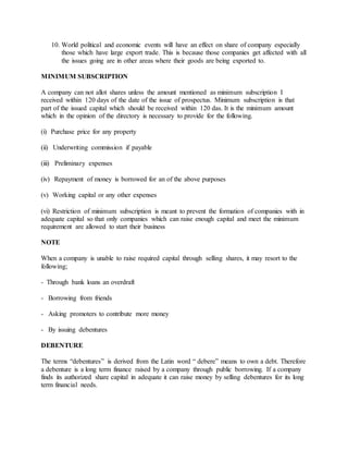 10. World political and economic events will have an effect on share of company especially
those which have large export trade. This is because those companies get affected with all
the issues going are in other areas where their goods are being exported to.
MINIMUM SUBSCRIPTION
A company can not allot shares unless the amount mentioned as minimum subscription I
received within 120 days of the date of the issue of prospectus. Minimum subscription is that
part of the issued capital which should be received within 120 das. It is the minimum amount
which in the opinion of the directory is necessary to provide for the following.
(i) Purchase price for any property
(ii) Underwriting commission if payable
(iii) Preliminary expenses
(iv) Repayment of money is borrowed for an of the above purposes
(v) Working capital or any other expenses
(vi) Restriction of minimum subscription is meant to prevent the formation of companies with in
adequate capital so that only companies which can raise enough capital and meet the minimum
requirement are allowed to start their business
NOTE
When a company is unable to raise required capital through selling shares, it may resort to the
following;
- Through bank loans an overdraft
- Borrowing from friends
- Asking promoters to contribute more money
- By issuing debentures
DEBENTURE
The terms “debentures” is derived from the Latin word “ debere” means to own a debt. Therefore
a debenture is a long term finance raised by a company through public borrowing. If a company
finds its authorized share capital in adequate it can raise money by selling debentures for its long
term financial needs.
 