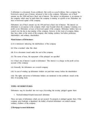 A debenture is a document (Loan certificate) that works as a poof evidence that a company has
borrowed a spiced sum of money advanced or lent to the company. Debentures are of fixed
amount say shs 1000 and bear a fixed rate of interest. The interest on debentures is an expense to
the company which must be paid where the company is running at a profit or not. Debenture are
loan or borrowed capital of the company.
Debentures are of fixed amount say shs 100 and bear a fixed rate of interest. The interest on
debentures is an expense to the company which must be paid where the company I stunning at a
profit or not. Debenture ar Lean or borrowed capital of the company. Debenture holders have no
control over the day to day running of the company, however in the event of company failure,
they have claim on the assets of the company after trading creditors but before preference
shareholders and ordinary shareholders
Main features of Debentures
(i) It is instrument indicating the indebtedness of the company
(ii) It has a nominal value like share
(iii) It is a document issued under the seal of the company
(iv) The terms of issue, the repayment of the principal are specified
(v) A fixed rate of interest is paid on debentures’ This interest is a charge on the profit an loss
account of the company
(vi) Generally the debentures are covered company
(vii) In case of winding up debentures holders are paid their money before the shareholders
(viii) The rights and power of debenture holders are mentioned in the certificate issued at the
time of accepting loans.
TYPES OF DEBENTURES
Debentures may be classified into two ways (According the security pledged against them
1. Necked/ordinary/Simple/unsecured debenture
These are types of debentures which are not secured. No property is pledged against them. If the
company goes bankrupt or liquidated the holder of necked debentures are ranked amount
ordinary creditors of the company
2.Mortgage/secured debenture
 