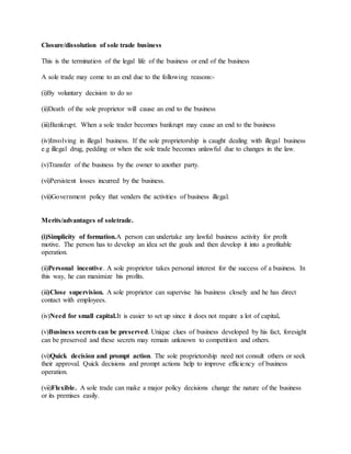 Closure/dissolution of sole trade business
This is the termination of the legal life of the business or end of the business
A sole trade may come to an end due to the following reasons:-
(i)By voluntary decision to do so
(ii)Death of the sole proprietor will cause an end to the business
(iii)Bankrupt. When a sole trader becomes bankrupt may cause an end to the business
(iv)Involving in illegal business. If the sole proprietorship is caught dealing with illegal business
e.g illegal drug, pedding or when the sole trade becomes unlawful due to changes in the law.
(v)Transfer of the business by the owner to another party.
(vi)Persistent losses incurred by the business.
(vii)Government policy that venders the activities of business illegal.
Merits/advantages of soletrade.
(i)Simplicity of formation.A person can undertake any lawful business activity for profit
motive. The person has to develop an idea set the goals and then develop it into a profitable
operation.
(ii)Personal incentive. A sole proprietor takes personal interest for the success of a business. In
this way, he can maximize his profits.
(iii)Close supervision. A sole proprietor can supervise his business closely and he has direct
contact with employees.
(iv)Need for small capital.It is easier to set up since it does not require a lot of capital.
(v)Business secrets can be preserved. Unique clues of business developed by his fact, foresight
can be preserved and these secrets may remain unknown to competition and others.
(vi)Quick decision and prompt action. The sole proprietorship need not consult others or seek
their approval. Quick decisions and prompt actions help to improve efficiency of business
operation.
(vii)Flexible. A sole trade can make a major policy decisions change the nature of the business
or its premises easily.
 