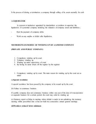 Is the process of closing or termination a company through selling of its assets normally for cash
A LIQUIDATOR
Is a person or institution appointed by shareholders or creditors to supervise the
liquidation of a potential company including the valuation of company assets and liabilities.;
- Deal the payment of company debts
- Work on any surplus or deficit after liquidation.
METHODS/WAYS/MODES OF WINDING UP OF A LIMITED COMPANY
(PRIVATE AND PUBLIC COMPANY)
1. Compulsory winding up by court
2. Voluntary winding up
3. Winding up under supervision of court
4. By having its name struck off the register by the registrar
1. Compulsory winding up by court. The main reason for winding up by the court are as
under
(a)Special resolution
A special resolution has been passed by the company to be wound up by the court
(b) Failure to commence business
If a public company does not commence business within one year of the date of it incorporation
or suspends business for a certain period, the court may order its winding up
(c) Statutory report or Delay in meeting where default is made in not submitting the statutory
meeting within prescribed time or has not held two consecutive annual general meetings.
(d)Members reduced below minimum
 