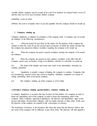 A public limited company may be wound up by court if its members are reduced below seven (7)
and less than two (2) in case of primate limited company
(e)Inability to pay its debts
(f)Where the court is of opinion that it is jus and equitable that the company should be wound up
2. Voluntary winding up
Voluntary liquidation is imitated by resolution of the company itself. A company may be wound
up voluntary in the following circumstances
(i) When the period (if any) fixed by the articles for the duration of the company has
expired or when the event (if any has accrued upon occurrence of which the articles provide that
the company has passed an ordinary resolution requiring the company to be wound up
(ii) When the company has passé a special resolution redoing the company to be wound
up voluntary
(iii) When the company has passed an extra ordinary resolution to the effect that the
company cannot carry on business owing to its liabilities and that it is advisable to wound up
(iv) The death of the founder and owner may result in any shareholders choosing not
continue operations
(v) Liquidation is actually a means of helping the company to continue. Companies that
are encountering a period of loss may choose to liquidate subsidiary companies as a means of
setting outstanding debts of the parent company.
(vi) The voluntary winding up of the company is of two kinds.
(a)Members voluntary winding up/shareholders voluntary winding up
A voluntary liquidation is an action that may be taken by hare holders of a company in order to
honor the outstanding dots of the company in order to honor the outstanding debts of the
company. With a voluntary approach to liquidation, the directors and shareholders agree to the
process and initiate the procedure willingly, with no outside pressure or other entity. In this case
the directors of the company are required to file a decoration of solvency.
The declaration of solvency is the document that states that states that the directors believe that
the assets of the company will be sufficient to pay off its debts. The directors will then appoint a
 