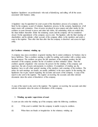 liquidator liquidators are professionals who task of identifying and selling off all the assets
associated with business entity.
A liquidator may be appointed by court as part of the dissolution process of a company or be
hired by the company as part of voluntary liquidation process. In this scenario, liquidations of all
major assets will commence. Once al assets are placed in news papers and other media for the
creditors to come forward to prove and claim heir debts, All outstanding debts are settled first,
the share holders thereafter divide the remaining assets and the company will be considered
closed. On the appointment of the company ease to exist. The liquidate calls the final meeting of
shareholders and he submits a final account of the company affairs to the members and sends a
copy to the registrar. Then after that then after that the company is dissolved and ceases its legal
entity.
(b) Creditors voluntary winding up
A company may pass a resolution at general meeting that it cannot continuous its business due to
heavy liabilities, Then a creditors meeting is called by sending each creditor with a written notice
for this purpose. The creditors are given the full statement of the company position the full
statement of the company position the list of creditors an their estimated claims. Then the
creditors appoint a liquidator who exercises his powers for the winding of the company and
supervises the sale of assets and payments to creditors. O completion of winding up, the
liquidator have to call a final general meeting of the members and a meeting of the creditors. The
notice for such meetings are usually are usually published in the news papers. In the meeting the
liquidation has to give reports regarding the accounts and assets of the company. A copy of the
report is also sent to the registrar. The register an receiving the accounts and other relevant
documents takes the action of dissolution of the company.
A copy of the report is also sent to the registrar. The registrar on receiving the accounts and other
relevant documents takes the action of dissolution of the company.
3. Winding up under supervision of court
A court can also order the winding up of the company under the following conditions.
(i) If the court is satisfied that the company is unable to pay its creditors.
(ii) When there are frauds or irregularities in the voluntary winding up
 