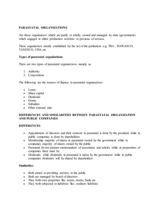 PARASTATAL ORGANIZATIONS
Are those organization which are partly or wholly owned and managed by state (government)
which engaged in either production activities or previous of services.
These organization mostly established by the act of the parliament e.g. TRA , DAWASCO,
TANESCO, UDA etc
Types of parastatal organizations
There are two types of parastatal organizations namely as
1. Authority
2. Corporations
The following are the sources of finance to parastatal organizations
 Loans
 Share capital
 Dividends
 Grants
 Subsidies
 Other external aids
DIFFERENCES AND SIMILARITIES BETWEEN PARASTATAL ORGANIZATION
AND PUBLIC COMPANIES
DIFFERENCES
 Appointment of directors and their removal in parastatal is done by the president while in
public companies is done by shareholders
 Membership majority of shares in parastatal owned by the government while in
companies majority of shares owned by the public
 Parastatal do not prepare memorandum of association and articles while in preparation of
companies there must be
 Dividends, while dividends in parastatal is taken by the government while in public
companies dividends will be shared by shareholders
Similarities
 Both aimed at providing services to the public
 Both are managed by board of directors
 They both own properties like assets, stocks, bank etc
 They both subjected to liabilities like creditors liabilities
 