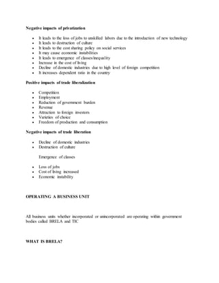 Negative impacts of privatization
 It leads to the loss of jobs to unskilled labors due to the introduction of new technology
 It leads to destruction of culture
 It leads to the cost sharing policy on social services
 It may cause economic instabilities
 It leads to emergence of classes/inequality
 Increase in the cost of living
 Decline of domestic industries due to high level of foreign competition
 It increases dependent ratio in the country
Positive impacts of trade liberalization
 Competition
 Employment
 Reduction of government burden
 Revenue
 Attraction to foreign investors
 Varieties of choice
 Freedom of production and consumption
Negative impacts of trade liberation
 Decline of domestic industries
 Destruction of culture
Emergence of classes
 Loss of jobs
 Cost of living increased
 Economic instability
OPERATING A BUSINESS UNIT
All business units whether incorporated or unincorporated are operating within government
bodies called BRELA and TIC
WHAT IS BRELA?
 