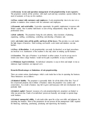 (viii)Economy in size and operation management of sole proprietorship is not expensive.
The proprietor controls all the activities with much each and may sometimes operate without the
need of assistants or if any are few numbers.
(ix)Close contact with customers and employees. A sole proprietorship due to its size is in a
position to maintain close contacts with his customers and employees.
(x)Economic and social utility. It provides opportunity for gainful employment to person with
limited capital. Also it enables individuals to earn a living independently using his still and
professional drive.
(xi)Sole authority. The proprietor being the sole authority, takes decisions of planning,
organizing, staffing, coordinating, controlling and directing of business unit.
(xii)A sole trader takes all the profits and bears all the losses. This provides to a sole trader
the high degree of incentive. Hard working can benefit a sole trader and mistakes can ruin
him/her.
(xiii)Easy of dissolution. A sole proprietorship can easily be dissolved as no legal procedures
are involved in it. Satisfaction of the creditors is the only claim in winding up the business.
(xiv)Location. This type of business is not limited to urban centers. It can be set up even in
remote area where a large business would not be quite as profitable or easy to establish.
(xv)Minimum legal restrictions. An individual enterprise is easy to form and simple to run as
minimum legal restriction are imposed on it.
Demerits/Disadvantages or limitations of sole proprietorship.
There are certain serious disadvantages which a sole trader has to face in operating the business.
These limitations are as follows:-
(i)Unlimited liability. The proprietor is personally liable for all the debts of the firm. Fear of
loss of personal property due to failure of business makes the proprietor very caution and
conservation. As a result a business may fail to grow and keep pace with new development in its
particular field.
(ii)Limited capital. Financial resources of a sole proprietorship/sole proprietor are limited to
what one person has. Funds of an individual person are basically not enough to operate large
scale business
(iii)Limited managerial ability. A sole trade relies upon his or her own skills and judgment for
operating the business. Most of the proprietors do not possess all the management skills required
for financing, marketing, purchasing, producing and supervising the business.
 