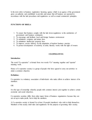 Is the term refers to business registration licensing agency which is an agency of the government
given an authority and established to provide and ensure that all business are operated in
accordance with the laid procedures and regulations as well as sound commercial principles.
FUNCTIONS OF BRELA
1. To ensure that business comply with the laid down regulations to the satisfaction of
government and business community
2. To encourage and facilitate local and foreign business environment
3. To administer company and names laws
4. To administer intellectual property laws
5. To improve service delivery by the adaptation of modern business practice
6. To protect development of creativity in artist, literally works with the right of owners
CO-OPERATIVES
Introduction
The word “Co-operative” is formed from two words “Co” meaning together and “operate”
meaning work.
Hence a Co-operative society is a group of people who have agreed to carry out activities to
attain a common objective.
Definition:-
Co-operative is a voluntary association of individuals who make efforts to achieve interest of its
members.
OR
It is the type of ownership whereby people with common interest join together to achieve certain
economic and social objectives.
Co-operative societies differ from other major forms of business organization because they are
not set up to make profit, but to help the members.
A Co-operative society is formed by at least 10 people (members) who wish to help themselves.
Members of the society draft rules and regulations for the purpose of governing their society.
 