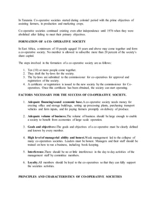 In Tanzania Co-operative societies started during colonial period with the prime objectives of
assisting farmers, in production and marketing crops.
Co-operative societies continued existing even after independence until 1976 when they were
abolished after failing to meet their primary objectives.
FORMATION OF A CO- OPERATIVE SOCIETY
In East Africa, a minimum of 10 people agaged 18 years and above may come together and form
a co-operative society. No member is allowed to subscribe more than 20 percent of the society’s
share capital.
The steps involved in the formation of a co-operative society are as follows:
1. Ten (10) or more people come together.
2. They draft the by-laws for the society.
3. The by-laws are submitted to the commissioner for co-operatives for approval and
registration of the society.
4. A certificate or registration is issued to the new society by the commissioner for Co-
operatives. Once this certificate has been obtained, the society can start operating.
FACTORS NECESSARY FOR THE SUCCESS OF CO-OPERATIVE SOCIETY.
1. Adequate financing/sound economic base.A co-operative society needs money for
erecting office and storage buildings, setting up processing plants, purchasing transport
vehicles and farm inputs, and for paying farmers promptly on delivery of produce.
2. Adequate volume of business.The volume of business should be large enough to enable
a society to benefit from economies of large–scale operation.
3. Goals and objectives:-The goals and objectives of a co-operative must be clearly defined
and known by every member.
4. High level of managerial ability and honest.Weak management led to the collapse of
many co-operatives societies. Leaders must be honest. Managers and their staff should be
trained on how to run a business, including book-keeping.
5. Interference.There should be no or little interference in the day to day activities of the
management staff by committee members.
6. Loyalty.All members should be loyal to the co-operatives so that they can fully support
the societies activities.
PRINCIPLES AND CHARACTERISTICS OF CO-OPERATIVE SOCIETIES
 