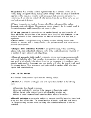 (i)Registration. A co-operative society is registered under the co-operative society Act of a
country. Being a co-operative body, it enjoys certain privileges which are subject to control and
supervision of the state.A co-operative society enjoys perpetual succession and has its own
common seal. It can enter into contact with other persons. It can file and defend suit’s, and also
open bank accounts in its name.
(ii)Values. co-operative are based on the values of self-help, self responsibility, welfare,
democratic, equity and solidarity. Members come together voluntarily for their mutual benefit in
the spirit of openness, social responsibility and caring for other.
(iii)One man – one vote.In co-operative society, member has only one vote irrespective of
shares held by him. The principles of one man vote makes the society truly democratic. All the
members are treated as equal control does not rest with few individuals as in other firms or
organization.
(iv)Service motive. A co-operative society is primary set up for rendering services to its
members in a particular field. A society however, is not prevented to earn profit on the services
provided to non-members.
(v)Religious, Tribal and Political Neutrality.A co-operative society, without considering
religious faith, ethnic and political affiliations works for the social and economic betterment of
its members. It enjoys autonomy and independence.
(vi)Economic prosperity for the weak. A co-operative society aims to empower economically
weak people by looking after. Their own affairs in co-operative with another. In a country like
ours, wealth is in few hands. It has split up the society into two groups. i.e rich and poor. A co-
operative society can help the common man to get together with others like himself to safe guard
their common interest. There is economic participation of all the members which helps them
improve their standard of living.
SOURCES OF CAPITAL
A co-operative society can raise capital from the following sources.
a)Members.A co-operative society gets some of its capital from members in the following
ways:-
(i)Registration fees charged to members.
(ii)Amount contributed by members for the purchase of shares in the society.
(iii)Fees charged on the proceeds from the sale of members produce, and
(iv)Interest earned on money loaned out or farm inputs advanced to members.
b)Financial institutions.A co-operative society may also raise capital by borrowing from a bank
or any other financial institution. The amount borrowed is however repaid with some interest.
The co-operative may also earn interest on money it has deposited or invested in financial
institutions.
 
