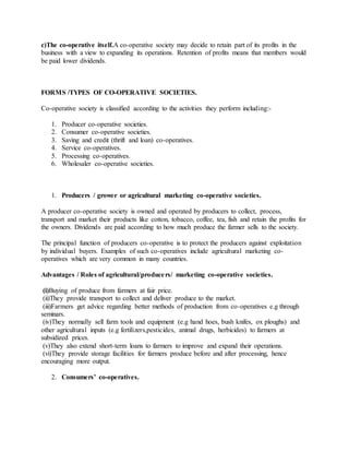 c)The co-operative itself.A co-operative society may decide to retain part of its profits in the
business with a view to expanding its operations. Retention of profits means that members would
be paid lower dividends.
FORMS /TYPES OF CO-OPERATIVE SOCIETIES.
Co-operative society is classified according to the activities they perform including:-
1. Producer co-operative societies.
2. Consumer co-operative societies.
3. Saving and credit (thrift and loan) co-operatives.
4. Service co-operatives.
5. Processing co-operatives.
6. Wholesaler co-operative societies.
1. Producers / grower or agricultural marketing co-operative societies.
A producer co-operative society is owned and operated by producers to collect, process,
transport and market their products like cotton, tobacco, coffee, tea, fish and retain the profits for
the owners. Dividends are paid according to how much produce the farmer sells to the society.
The principal function of producers co-operative is to protect the producers against exploitation
by individual buyers. Examples of such co-operatives include agricultural marketing co-
operatives which are very common in many countries.
Advantages / Roles of agricultural/producers/ marketing co-operative societies.
(i)Buying of produce from farmers at fair price.
(ii)They provide transport to collect and deliver produce to the market.
(iii)Farmers get advice regarding better methods of production from co-operatives e.g through
seminars.
(iv)They normally sell farm tools and equipment (e.g hand hoes, bush knifes, ox ploughs) and
other agricultural inputs (e.g fertilizers,pesticides, animal drugs, herbicides) to farmers at
subsidized prices.
(v)They also extend short-term loans to farmers to improve and expand their operations.
(vi)They provide storage facilities for farmers produce before and after processing, hence
encouraging more output.
2. Consumers’ co-operatives.
 