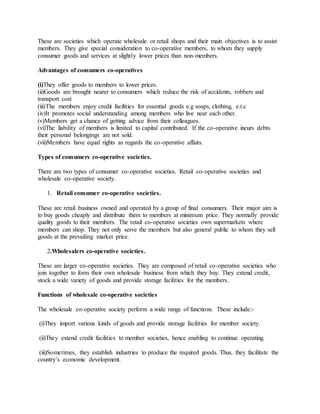 These are societies which operate wholesale or retail shops and their main objectives is to assist
members. They give special consideration to co-operative members, to whom they supply
consumer goods and services at slightly lower prices than non-members.
Advantages of consumers co-operatives
(i)They offer goods to members to lower prices.
(ii)Goods are brought nearer to consumers which reduce the risk of accidents, robbers and
transport cost
(iii)The members enjoy credit facilities for essential goods e.g soaps, clothing, e.t.c
(iv)It promotes social understanding among members who live near each other.
(v)Members get a chance of getting advice from their colleagues.
(vi)The liability of members is limited to capital contributed. If the co-operative incurs debts
their personal belongings are not sold.
(vii)Members have equal rights as regards the co-operative affairs.
Types of consumers co-operative societies.
There are two types of consumer co-operative societies. Retail co-operative societies and
wholesale co-operative society.
1. Retail consumer co-operative societies.
These are retail business owned and operated by a group of final consumers. Their major aim is
to buy goods cheaply and distribute them to members at minimum price. They normally provide
quality goods to their members. The retail co-operative societies own supermarkets where
members can shop. They not only serve the members but also general public to whom they sell
goods at the prevailing market price.
2.Wholesalers co-operative societies.
These are larger co-operative societies. They are composed of retail co-operative societies who
join together to form their own wholesale business from which they buy. They extend credit,
stock a wide variety of goods and provide storage facilities for the members.
Functions of wholesale co-operative societies
The wholesale co-operative society perform a wide range of functions. These include:-
(i)They import various kinds of goods and provide storage facilities for member society.
(ii)They extend credit facilities to member societies, hence enabling to continue operating.
(iii)Sometimes, they establish industries to produce the required goods. Thus, they facilitate the
country’s economic development.
 
