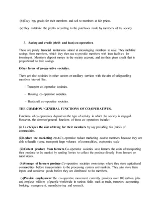 (iv)They buy goods for their members and sell to members at fair prices.
(v)They distribute the profits according to the purchases made by members of the society.
3. Saving and credit (thrift and loan) co-operatives.
These are purely financial institutions aimed at encouraging members to save. They mobilize
savings from members, which they then use to provide members with loan facilities for
investment. Members deposit money in the society account, and are then given credit that is
proportional to their savings.
Other forms of co-operative societies.
There are also societies in other sectors or ancillary services with the aim of safeguarding
members interest like:
- Transport co-operative societies.
- Housing co-operative societies.
- Handcraft co-operative societies.
THE COMMON / GENERAL FUNCTIONS OF CO-OPERATIVES.
Functions of co-operatives depend on the type of activity in which the society is engaged.
However, the common/general functions of those co-operatives include:-
(i) To cheapen the cost of living for their members by say providing fair prices of
commodities.
(ii)Reduce the marketing cost.Co-operative reduce marketing cost to members because they are
able to handle (store, transport) large volumes of commodities, economics scale
(iii)Collect produce from farmers.Co-operative societies save farmers the costs of transporting
their produce to the market by sending lorries to collect the produce directly from farmers or
rural stores.
(iv)Storage of farmers produce.Co-operative societies own stores where they store agricultural
commodities before transportation to the processing centres and markets. They also store farm
inputs and consumer goods before they are distributed to the members.
(v)Provide employment.The co-operative movement currently provides over 100 million jobs
and employs millions of people worldwide in various fields such as trade, transport, accounting,
banking, management, manufacturing and research.
 