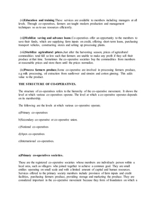 (vi)Education and training.These services are available to members including managers at all
levels. Through co-operatives, farmers are taught modern production and management
techniques so as to use resources efficiently.
(vii)Mobilize saving and advance loans.Co-operatives offer an opportunity to the members to
save their funds, which are supplying farm inputs on credit, offering short-term loans, purchasing
transport vehicles, constructing stores and setting up processing plants.
(viii)Stabilize agricultural prices.Just after the harvesting season, prices of agricultural
commodities tend fall so low such that farmers are unable to make any profit if they sell their
produce at that time. Sometimes the co-operative societies buy the commodities from members
at reasonable prices and store them until the prices normalize.
(ix)Process farmers produce.Some co-operative are involved in processing farmers produce,
e.g milk processing, oil extraction from sunflower and simsim and cotton ginning. This adds
value to the product.
THE STRUCTURE OF CO-OPERATIVES.
The structure of co-operatives refers to the hierarchy of the co-operative movement. It shows the
level at which various co-operatives operate. The level at which a co-operative operates depends
on its membership.
The following are the levels at which various co-operative operate.
a)Primary co-operatives
b)Secondary co-operative or co-operative union.
c)National co-operatives
d)Apex co-operatives
e)International co-operatives.
a)Primary co-operatives societies.
These are the registered co-operative societies whose members are individuals person within a
local area, such as villagers who joined together to achieve a common goal. They are small
entilies operating on small scale and with a limited amount of capital and human resources.
Services offered to the primary society members include provision of farm inputs and credit
facilities, purchasing farmers produce, providing storage and marketing the produce. They are
considered important in the co-operative movement because they form of foundation on which a
 