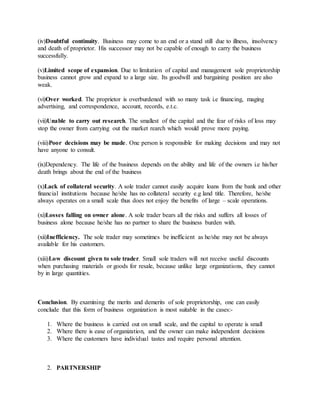 (iv)Doubtful continuity. Business may come to an end or a stand still due to illness, insolvency
and death of proprietor. His successor may not be capable of enough to carry the business
successfully.
(v)Limited scope of expansion. Due to limitation of capital and management sole proprietorship
business cannot grow and expand to a large size. Its goodwill and bargaining position are also
weak.
(vi)Over worked. The proprietor is overburdened with so many task i.e financing, maging
advertising, and correspondence, account, records, e.t.c.
(vii)Unable to carry out research. The smallest of the capital and the fear of risks of loss may
stop the owner from carrying out the market rearch which would prove more paying.
(viii)Poor decisions may be made. One person is responsible for making decisions and may not
have anyone to consult.
(ix)Dependency. The life of the business depends on the ability and life of the owners i.e his/her
death brings about the end of the business
(x)Lack of collateral security. A sole trader cannot easily acquire loans from the bank and other
financial institutions because he/she has no collateral security e.g land title. Therefore, he/she
always operates on a small scale thus does not enjoy the benefits of large – scale operations.
(xi)Losses falling on owner alone. A sole trader bears all the risks and suffers all losses of
business alone because he/she has no partner to share the business burden with.
(xii)Inefficiency. The sole trader may sometimes be inefficient as he/she may not be always
available for his customers.
(xiii)Low discount given to sole trader. Small sole traders will not receive useful discounts
when purchasing materials or goods for resale, because unlike large organizations, they cannot
by in large quantities.
Conclusion. By examining the merits and demerits of sole proprietorship, one can easily
conclude that this form of business organization is most suitable in the cases:-
1. Where the business is carried out on small scale, and the capital to operate is small
2. Where there is ease of organization, and the owner can make independent decisions
3. Where the customers have individual tastes and require personal attention.
2. PARTNERSHIP
 