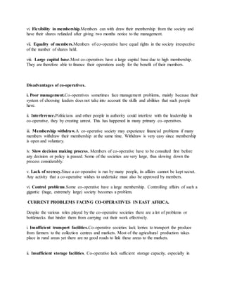 vi. Flexibility in membership.Members can with draw their membership from the society and
have their shares refunded after giving two months notice to the management.
vii. Equality of members.Members of co-operative have equal rights in the society irrespective
of the number of shares held.
viii. Large capital base.Most co-operatives have a large capital base due to high membership.
They are therefore able to finance their operations easily for the benefit of their members.
Disadvantages of co-operatives.
i. Poor management.Co-operatives sometimes face management problems, mainly because their
system of choosing leaders does not take into account the skills and abilities that such people
have.
ii. Interference.Politicians and other people in authority could interfere with the leadership in
co-operative, they by creating unrest. This has happened in many primary co-operatives.
iii. Membership withdraw.A co-operative society may experience financial problems if many
members withdraw their membership at the same time. Withdraw is very easy since membership
is open and voluntary.
iv. Slow decision making process. Members of co-operative have to be consulted first before
any decision or policy is passed. Some of the societies are very large, thus slowing down the
process considerably.
v. Lack of secrecy.Since a co-operative is run by many people, its affairs cannot be kept secret.
Any activity that a co-operative wishes to undertake must also be approved by members.
vi. Control problems.Some co-operative have a large membership. Controlling affairs of such a
gigantic (huge, extremely large) society becomes a problem.
CURRENT PROBLEMS FACING CO-OPERATIVES IN EAST AFRICA.
Despite the various roles played by the co-operative societies there are a lot of problems or
bottlenecks that hinder them from carrying out their work effectively.
i. Insufficient transport facilities.Co-operative societies lack lorries to transport the produce
from farmers to the collection centres and markets. Most of the agricultural production takes
place in rural areas yet there are no good roads to link these areas to the markets.
ii. Insufficient storage facilities. Co-operative lack sufficient storage capacity, especially in
 