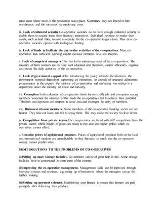 rural areas where most of the production takes place. Sometimes they are forced to hire
warehouses, and this increases the marketing costs.
iii. Lack of collateral security.Co-operative societies do not have enough collateral security to
enable them to ecquire loans from financial institutions. Individual hesistate to render their
assets, such as land titles, to save as security for the co-operative to get a loan. Thus most co-
operative societies operate with inadequate funding.
iv. Lack of funds to facilitate the day to-day activities of the co-operatives. Most co-
operatives lack sufficient working capital because members have low incomes.
v. Lack of competent managers.This has led to mismanagement of the co-operatives. The
majority of farm workers are not very well educated and, therefore, cannot efficiently organize
and excute the daily activities of the co-operatives.
vi. Lack of government support.After introducing the policy of trade liberalization, the
government stopped (financing) supporting co-operatives. As a result of structural adjustment
programmers in the country, the ministry of co-operatives and marketing was reduce to a
department under the ministry of Trade and Industry.
vii. Corruption.Embezzlement of co-operative funds by some officials and corruption among
members worsened the situation of this made the co-operatives fail to achieve their potential.
Tribalism and nepotism are rampant in some area,and endanger the unity of members.
viii. Dishonest of some members. Some members of the co-operative banking sector are not
honest. They take out loans and fail to repay them. This may cause the society to close down.
ix. Competition from private sector.The co-operatives are faced with stiff competition from the
private sector, where buyers of goods are ready to pay cash and higher prices which co-
operatives cannot afford.
x. Unstable prices of agricultural products. Prices of agricultural products both on the local
and international markets are unpredictable as they fluctuate so much that the co-operative
society cannot predict sales.
SOME SOLUTIONS TO THE PROBLEMS OF CO-OPERATIVES
(i)Putting up more storage facilities. Government can be of great help in this. Some storage
facilities have to constructed in some parts of the country.
(ii)Improving the co-operative management. Management skills can be improved through
inservice courses and seminars, e.g setting up of institutions where the managers can go for
further training.
(iii)Setting up payment schemes. Establishing crop finance to ensure that farmers are paid
promptly after delivering their produce.
 
