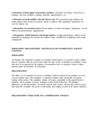 (iv)Provision of farm inputs to the farmer members. Assistance for farmers in the form of
machines and tools, fertilizers, planting materials, agrochemicals, e.t.c.
(v)Provision of credit facilities with fair interest rate.The government may introduce the
credit scheme where farmers can borrow money to improve their agricultural production at a
very low interest rate.
(vi)Promotion of extension services. By the ministry of trade and industry, Agriculture, etc and
NGOs ( non-governmental organizations).
(vii)Expansion of both domestic and foreign markets. Foreign and domestic markets can be
expanded by expanding into Eastern and southern Africa (COMESA), by initiating barter trade
arrangements.
FORMATION, ORGANIZATION AND FINANCE OF CO-OPERATIVE SOCIETY
TANZANIA
FORMATION
In Tanzania the cooperative societies are normally formed under a co-operative society ordince.
Each co-operative make its own by-laws under the rules of the co-operative act ordinance. Such
rules have to be approved by the registrar of cooperatives.Each co-operative society or union
operates under the principles of cooperation.
ORGANIZATION
The affairs of a co-operative are run by a committee which is elected by the members on a one
vote per member basis. The committee is assisted by salaried staff, responsible for general
running of the society. The committee remains off course, responsible to the general body of
members, and its position is closely analogous to that board of directors. The principal
differences are that the members are usually paid for their services and that they work on a part
time basis.The committee has power to and usually does employ to assist in its various functions.
ORGANIZATION STRUCTURE OF A COOPERATIVE SOCIETY.
 