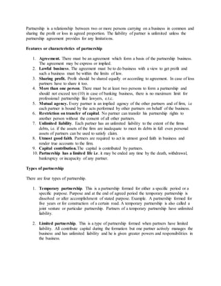 Partnership is a relationship between two or more persons carrying on a business in common and
sharing the profit or loss in agreed proportion. The liability of partner is unlimited unless the
partnership agreement provides for any limitations.
Features or characteristics of partnership
1. Agreement. There must be an agreement which form a basis of the partnership business.
The agreement may be express or implied.
2. Lawful business. The agreement must be to do business with a view to get profit and
such a business must be within the limits of law.
3. Sharing profit. Profit should be shared equally or according to agreement. In case of loss
partners have to share it too.
4. More than one person. There must be at least two persons to form a partnership and
should not exceed ten (10) in case of banking business, there is no maximum limit for
professional partnership like lawyers, e.t.c.
5. Mutual agency. Every partner is an implied agency of the other partners and of firm, i.e
each partner is bound by the acts performed by other partners on behalf of the business.
6. Restriction on transfer of capital. No partner can transfer his partnership rights to
another person without the consent of all other partners.
7. Unlimited liability. Each partner has an unlimited liability to the extent of the firms
debts, i.e. if the assets of the firm are inadequate to meet its debts in full even personal
assets of partners can be used to satisfy claim.
8. Utmost good faith. Partners are required to act in utmost good faith in business and
render true accounts to the firm.
9. Capital contribution.The capital is contributed by partners.
10. Partnership has a limited life i.e. it may be ended any time by the death, withdrawal,
bankruptcy or incapacity of any partner.
Types of partnership
There are four types of partnership.
1. Temporary partnership. This is a partnership formed for either a specific period or a
specific purpose. Purpose and at the end of agreed period the temporary partnership is
dissolved or after accomplishment of stated purpose. Example. A partnership formed for
five years or for construction of a certain road. A temporary partnership is also called a
joint venture or particular partnership. Partners of a temporary partnership have unlimited
liability.
2. Limited partnership. This is a type of partnership formed when partners have limited
liability. All contribute capital during the formation but one partner actively manages the
business and has unlimited liability and he is given greater powers and responsibilities in
the business.
 