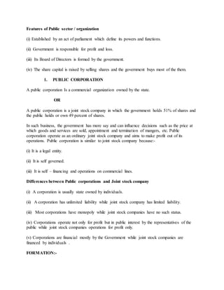 Features of Public sector / organization
(i) Established by an act of parliament which define its powers and functions.
(ii) Government is responsible for profit and loss.
(iii) Its Board of Directors is formed by the government.
(iv) The share capital is raised by selling shares and the government buys most of the them.
1. PUBLIC CORPORATION
A public corporation Is a commercial organization owned by the state.
OR
A public corporation is a joint stock company in which the government holds 51% of shares and
the public holds or own 49 percent of shares.
In such business, the government has more say and can influence decisions such as the price at
which goods and services are sold, appointment and termination of mangers, etc. Public
corporation operate as an ordinary joint stock company and aims to make profit out of its
operations. Public corporation is similar to joint stock company because:-
(i) It is a legal entity.
(ii) It is self governed.
(iii) It is self – financing and operations on commercial lines.
Differences between Public corporations and Joint stock company
(i) A corporation is usually state owned by individuals.
(ii) A corporation has unlimited liability while joint stock company has limited liability.
(iii) Most corporations have monopoly while joint stock companies have no such status.
(iv) Corporations operate not only for profit but in public interest by the representatives of the
public while joint stock companies operations for profit only.
(v) Corporations are financial mostly by the Government while joint stock companies are
financed by individuals .
FORMATION:-
 