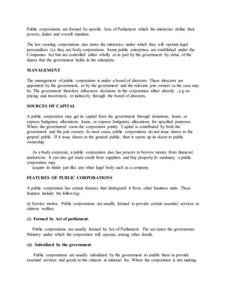 Public corporations are formed by specific Acts of Parliament which the ministries define their
powers, duties and overall mandate.
The law creating corporations also states the ministries under which they will operate legal
personalities (i.e they are body corporations. Some public enterprises are established under the
Companies Act but are controlled either wholly or in part by the government by virtue of the
shares that the government holds in the enterprise.
MANAGEMENT
The management of public corporation is under a board of directors. These directors are
appointed by the government, or by the government and the relevant join owners as the case may
be. The government therefore influences decisions in the corporation either directly , e.g on
pricing and investment, or indirectly through the board of directors.
SOURCES OF CAPITAL
A public corporation may get its capital from the government through donations, loans, or
express budgetary allocations, loans, or express budgetary allocations for specified purposes.
Where the government owns the corporation jointly. Capital is contributed by both the
government and the join owners. In most cases, public corporations do not issue shares to the
general public. If it issue shares to the general public, then it opens up its doors to public
ownership.
As a body corporate, a public corporation also has powers to borrow money from financial
institutions. It can also get trade credit from suppliers and buy property.In summary, a public
corporation may
acquire its funds just like any other legal body such as a company.
FEATURES OF PUBLIC CORPORATIONS
A public corporation has certain features that distinguish it from, other business units. These
features include the following:
(i) Service motive. Public corporations are usually formed to provide certain essential services to
citizens welfare.
(ii) Formed by Act of parliament.
Public corporations are usually formed by Act of Parliament. The act states the governemtn
Ministry under which the corporation will operate, among other details.
(iii) Subsidized by the government.
Public corporations are usually subsidized by the government to enable them to provide
essential services and goods to the citizens at minimal fee. Where the corporation is not making
 