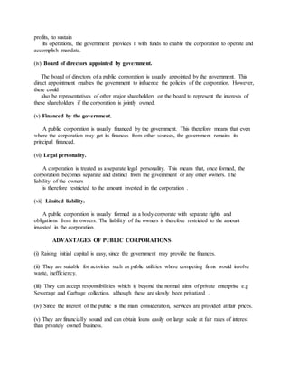 profits, to sustain
its operations, the government provides it with funds to enable the corporation to operate and
accomplish mandate.
(iv) Board of directors appointed by government.
The board of directors of a public corporation is usually appointed by the government. This
direct appointment enables the government to influence the policies of the corporation. However,
there could
also be representatives of other major shareholders on the board to represent the interests of
these shareholders if the corporation is jointly owned.
(v) Financed by the government.
A public corporation is usually financed by the government. This therefore means that even
where the corporation may get its finances from other sources, the government remains its
principal financed.
(vi) Legal personality.
A corporation is treated as a separate legal personality. This means that, once formed, the
corporation becomes separate and distinct from the government or any other owners. The
liability of the owners
is therefore restricted to the amount invested in the corporation .
(vii) Limited liability.
A public corporation is usually formed as a body corporate with separate rights and
obligations from its owners. The liability of the owners is therefore restricted to the amount
invested in the corporation.
ADVANTAGES OF PUBLIC CORPORATIONS
(i) Raising initial capital is easy, since the government may provide the finances.
(ii) They are suitable for activities such as public utilities where competing firms would involve
waste, inefficiency.
(iii) They can accept responsibilities which is beyond the normal aims of private enterprise e.g
Sewerage and Garbage collection, although these are slowly been privatized .
(iv) Since the interest of the public is the main consideration, services are provided at fair prices.
(v) They are financially sound and can obtain loans easily on large scale at fair rates of interest
than privately owned business.
 