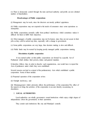 (v) There is democratic control through the state and local authority and profits are not a limited
number of shareholders.
Disadvantages of Public corporations
(i) Management may be week, since the directors are mostly political appointees.
(ii) Public corporations may not respond to the needs of consumers since some operations as
monopolies.
(iii) Public corporations normally suffer from political interference which sometimes makes it
difficult for them to fulfill their objectives.
(iv) Most managers of public corporations may not be honest, since they are not secure in their
jobs as they cold be sacked any time, especially with a change in government.
(v) Some public corporations are very large, thus decision making is slow and difficult.
(vi) Public funds may be wasted by keeping poorly managed public corporations running.
Dissolution of public corporation
It was started earlier on that public corporations are formed by a specific Act of
Parliament which defines their powers, duties and general mandate.
It therefore follows that, in order to dissolve such organizations, one would have to repeal the
Acts of parliament under which they were established.
Several reasons can lead to a repeal of the parliamentary Acts which established a public
corporation. Some of them include:
(i) Perpetual operation of the corporation at loss
(ii) Outright insolvency, and
(iii) Mismanagement which adversely affects the performance of the corporation.The effect of
the repeal is to bring the activities of the corporation to an end, thereby occasioning its
dissolution.
2. LOCAL AUTHORITIES
Local authorities are wholly government owned institutions which enjoy a high degree of
independence (from the government) in their operations.
They consist such institutions like city and Municipal councils.
 