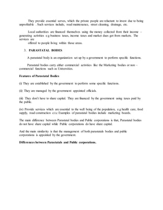 They provide essential serves, which the private people are reluctant to invest due to being
unprofitable . Such services include, road maintenance, street cleaning, drainage, etc.
Local authorities are financed themselves using the money collected from their income –
generating activities e.g business taxes, income taxes and market dues got from markets. The
services are
offered to people living within those areas.
3. PARASTATAL BODES
A parastatal body is an organization set up by a government to perform specific functions.
Parastatal bodies carry either commercial activities like the Marketing bodies or non –
commercial functions such as Universities.
Features of Parastatal Bodies
(i) They are established by the government to perform some specific functions.
(ii) They are managed by the government appointed officials.
(iii) They don’t have to share capital. They are financed by the government using taxes paid by
the public.
(iv) Provide services which are essential to the well being of the population, e.g health care, food
supply, road construction e.t.c Examples of parastatal bodies include marketing boards.
The main difference between Parastatal bodies and Public corporations is that, Parastatal bodies
do not have share capital while Public corporations do have share capital.
And the main similarity is that the management of both parastatals bodies and public
corporations is appointed by the government.
Differences between Parastatals and Public corporations.
 
