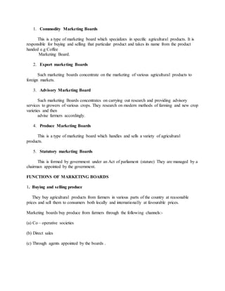 1. Commodity Marketing Boards
This is a type of marketing board which specializes in specific agricultural products. It is
responsible for buying and selling that particular product and takes its name from the product
handed e.g Coffee
Marketing Board.
2. Export marketing Boards
Such marketing boards concentrate on the marketing of various agricultural products to
foreign markets.
3. Advisory Marketing Board
Such marketing Boards concentrates on carrying out research and providing advisory
services to growers of various crops. They research on modern methods of farming and new crop
varieties and then
advise farmers accordingly.
4. Produce Marketing Boards
This is a type of marketing board which handles and sells a variety of agricultural
products.
5. Statutory marketing Boards
This is formed by government under an Act of parliament (stature) They are managed by a
chairman appointed by the government.
FUNCTIONS OF MARKETING BOARDS
1. Buying and selling produce
They buy agricultural products from farmers in various parts of the country at reasonable
prices and sell them to consumers both locally and internationally at favourable prices.
Marketing boards buy produce from farmers through the following channels:-
(a) Co – operative societies
(b) Direct sales
(c) Through agents appointed by the boards .
 