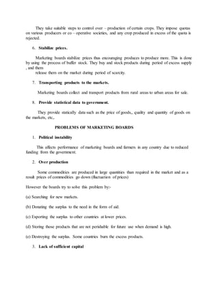 They take suitable steps to control over – production of certain crops. They impose quotas
on various producers or co – operative societies, and any crop produced in excess of the quota is
rejected.
6. Stabilize prices.
Marketing boards stabilize prices thus encouraging produces to produce more. This is done
by using the process of buffer stock. They buy and stock products during period of excess supply
, and them
release them on the market during period of scarcity.
7. Transporting products to the markets.
Marketing boards collect and transport products from rural areas to urban areas for sale.
8. Provide statistical data to government.
They provide statically data such as the price of goods,, quality and quantity of goods on
the markets, etc,.
PROBLEMS OF MARKETING BOARDS
1. Political instability
This affects performance of marketing boards and farmers in any country due to reduced
funding from the government.
2. Over production
Some commodities are produced in large quantities than required in the market and as a
result prices of commodities go down (fluctuation of prices)
However the boards try to solve this problem by:-
(a) Searching for new markets.
(b) Donating the surplus to the need in the form of aid.
(c) Exporting the surplus to other countries at lower prices.
(d) Storing those products that are not perishable for future use when demand is high.
(e) Destroying the surplus. Some countries burn the excess products.
3. Lack of sufficient capital
 