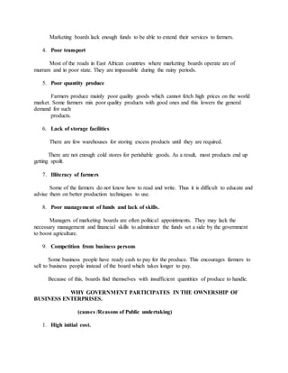 Marketing boards lack enough funds to be able to extend their services to farmers.
4. Poor transport
Most of the roads in East African countries where marketing boards operate are of
murram and in poor state. They are impassable during the rainy periods.
5. Poor quantity produce
Farmers produce mainly poor quality goods which cannot fetch high prices on the world
market. Some farmers mix poor quality products with good ones and this lowers the general
demand for such
products.
6. Lack of storage facilities
There are few warehouses for storing excess products until they are required.
There are not enough cold stores for perishable goods. As a result, most products end up
getting spoilt.
7. Illiteracy of farmers
Some of the farmers do not know how to read and write. Thus it is difficult to educate and
advise them on better production techniques to use.
8. Poor management of funds and lack of skills.
Managers of marketing boards are often political appointments. They may lack the
necessary management and financial skills to administer the funds set a side by the government
to boost agriculture.
9. Competition from business persons
Some business people have ready cash to pay for the produce. This encourages farmers to
sell to business people instead of the board which takes longer to pay.
Because of this, boards find themselves with insufficient quantities of produce to handle.
WHY GOVERNMENT PARTICIPATES IN THE OWNERSHIP OF
BUSINESS ENTERPRISES.
(causes /Reasons of Public undertaking)
1. High initial cost.
 