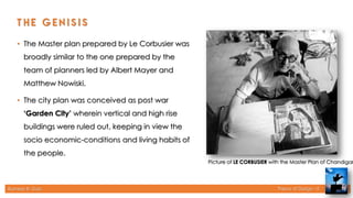 Rameez R. Gazi Theory of Design - II
Picture of LE CORBUSIER with the Master Plan of Chandigar
• The Master plan prepared by Le Corbusier was
broadly similar to the one prepared by the
team of planners led by Albert Mayer and
Matthew Nowiski.
• The city plan was conceived as post war
‘Garden City’ wherein vertical and high rise
buildings were ruled out, keeping in view the
socio economic-conditions and living habits of
the people.
10
 