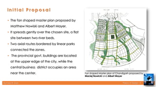 Rameez R. Gazi Theory of Design - II 12
Fan shaped Master plan of Chandigarh proposed by
Maciej Nowicki and Albert Mayer
• The fan shaped master plan proposed by
Matthew Nowiski and Albert Mayer.
• It spreads gently over the chosen site, a flat
site between two river beds.
• Two axial routes bordered by linear parks
connected the zones.
• The provincial govt. buildings are located
at the upper edge of the city, while the
central business district occupies an area
near the center.
 