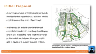 Rameez R. Gazi Theory of Design - II 13
Fan shaped Master plan of Chandigarh proposed by
Maciej Nowicki and Albert Mayer
• A curving network of main roads surrounds
the residential super blocks, each of which
contains a central area of parkland.
• The flatness of the site allowed almost
complete freedom in creating street layout
and it is of interest to note that the overall
pattern deliberately avoids a geometric
grid in favor of a loosely curving system.
 