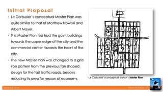 Rameez R. Gazi Theory of Design - II 14
Le Corbusier’s conceptual sketch – Master Plan
• Le Corbusier’s conceptual Master Plan was
quite similar to that of Matthew Nowiski and
Albert Mayer.
• This Master Plan too had the govt. buildings
towards the upper edge of the city and the
commercial center towards the heart of the
city.
• The new Master Plan was changed to a grid
iron pattern from the previous fan shaped
design for the fast traffic roads, besides
reducing its area for reason of economy.
 