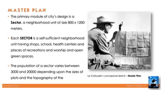 Rameez R. Gazi Theory of Design - II 16
Le Corbusier’s conceptual sketch – Master Plan
• The primary module of city’s design is a
Sector, a neighborhood unit of size 800 x 1200
meters.
• Each SECTOR is a self-sufficient neighborhood
unit having shops, school, health centers and
places of recreations and worship and open
green spaces.
• The population of a sector varies between
3000 and 20000 depending upon the sizes of
plots and the topography of the
 