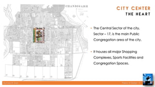 Rameez R. Gazi Theory of Design - II 20
• The Central Sector of the city,
Sector – 17, is the main Public
Congregation area of the city.
• It houses all major Shopping
Complexes, Sports Facilities and
Congregation Spaces.
 