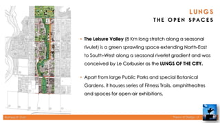 Rameez R. Gazi Theory of Design - II 22
• The Leisure Valley (8 Km long stretch along a seasonal
rivulet) is a green sprawling space extending North-East
to South-West along a seasonal riverlet gradient and was
conceived by Le Corbusier as the LUNGS OF THE CITY.
• Apart from large Public Parks and special Botanical
Gardens, it houses series of Fitness Trails, amphitheatres
and spaces for open-air exhibitions.
 