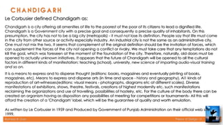 Rameez R. Gazi Theory of Design - II 33
Le Corbusier defined Chandigarh as:
Chandigarh is a city offering all amenities of life to the poorest of the poor of its citizens to lead a dignified life.
Chandigarh is a Government city with a precise goal and consequently a precise quality of inhabitants. On this
presumption, the city has not to be a big city (metropolis) - it must not lose its definition. People say that life must come
in the city from other source or activity especially industry. An industrial city is not the same as an administrative city.
One must not mix the two. It seems that complement of the original definition should be the invitation of forces, which
can supplement the forces of the city not opening a conflict or rivalry. We must take care that any temptations do not
kill the goal, which was foreseen at the moment of the foundation of the city. Therefore, naturally, old doors must be
opened to actually unknown initiatives. It appears that the future of Chandigarh will be opened to all the cultural
factors in different kinds of manifestation: teaching (school), university, new science of imparting audio-visual training
and so on.
It is a means to express and to disperse thought (editions: books, magazines and eventually printing of books,
magazines, etc). Means to express and disperse arts (in time and space - history and geography). Al1 kinds of
reproduction of art-witnesses(editions: visual means - photographs, diagrams etc at different scales). Diverse
manifestations of exhibitions, shows, theatre, festivals, creations of highest modernity etc. such manifestations
reclaiming the organizations and use of travelling, possibilities of hostelry, etc. For the culture of the body there can be
created an organism having as disposition any possibilities of meeting for competitions or tournaments- All this will
afford the creation of a 'Chandigarh' label, which will be the guarantee of quality and worth emulation.
As written by Le Corbusier in 1959 and Produced by Government of Punjab Administration on their offIcial web site,
1999.
 