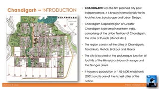Rameez R. Gazi Theory of Design - II
– INTRODUCTION
• CHANDIGARH was the first planned city post
independence. It is known internationally for its
Architecture, Landscape and Urban Design.
• Chandigarh Capital Region or Greater
Chandigarh is an area in northern India,
comprising of the Union Territory of Chandigarh,
the state of Punjab (Mohali dist.)
• The region consists of the cities of Chandigarh,
Panchkula, Mohali, Zirakpur and Kharar
• The city is located at the picturesque junction of
foothills of the Himalayas Mountain range and
the Ganges plains.
• It houses a population of 1,054,600 inhabitants
(2001) and is one of the richest cities of the
nation.
4
 
