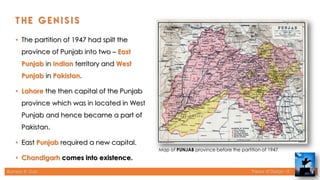 Rameez R. Gazi Theory of Design - II
• The partition of 1947 had spilt the
province of Punjab into two – East
Punjab in Indian territory and West
Punjab in Pakistan.
• Lahore the then capital of the Punjab
province which was in located in West
Punjab and hence became a part of
Pakistan.
• East Punjab required a new capital.
• Chandigarh comes into existence.
Map of PUNJAB province before the partition of 1947
6
 