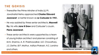 Rameez R. Gazi Theory of Design - II
• Thereafter the Prime Minsiter of India (L) Pt.
Jawaharlal Nehru approached Charles Édouard
Jeanneret or better known as Le Corbusier in 1951.
• He was assisted by three senior architects, Maxwell
Fry, his wife Jane B Drew and Corbusier’s cousin,
Pierre Jeanneret.
• These senior architects were supported by a team
of young Indian architect and planner consisting of
M.N. Sharma, A. R. Prabhawalkar, U.E. Chowdhary,
J.S. Dethe, B.P. Mathur, Aditya Prakash, N.S. Lanbha
and others. Charles Édouard Jeanneret - LE CORBUSIER
9
 