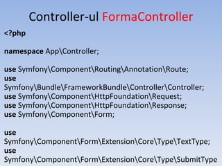 Controller-ul FormaController
<?php
namespace AppController;
use SymfonyComponentRoutingAnnotationRoute;
use
SymfonyBundleFrameworkBundleControllerController;
use SymfonyComponentHttpFoundationRequest;
use SymfonyComponentHttpFoundationResponse;
use SymfonyComponentForm;
use
SymfonyComponentFormExtensionCoreTypeTextType;
use
SymfonyComponentFormExtensionCoreTypeSubmitType
 