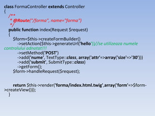 class FormaController extends Controller
{
/**
* @Route("/forma", name="forma")
*/
public function index(Request $request)
{
$form=$this->createFormBuilder()
->setAction($this->generateUrl('hello'))//se utilizeaza numele
controlului adnotat!!!
->setMethod('POST')
->add('nume', TextType::class, array('attr'=>array('size'=>'30')))
->add('submit', SubmitType::class)
->getForm();
$form->handleRequest($request);
return $this->render('forma/index.html.twig',array('form'=>$form-
>createView()));
}
 