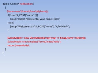 public function helloAction()
{
$form=new FormeFormMyForm();
if(!isset($_POST["nume"])){
$msg="Hello! Please enter your name: <br/>";
}else{
$msg="Welcome <b>".$_POST["nume"]."</b>!<br/>";
}
$viewModel = new ViewModel(array('msg' => $msg,'form'=>$form));
$viewModel->setTemplate('forme/index/hello');
return $viewModel;
}
}
 