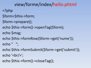view/forme/index/hello.phtml
<?php
$form=$this->form;
$form->prepare();
echo $this->form()->openTag($form);
echo $msg;
echo $this->formRow($form->get('nume'));
echo " ";
echo $this->formSubmit($form->get('submit'));
echo '<br/>';
echo $this->form()->closeTag();
 