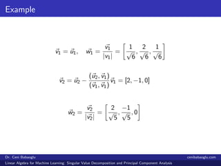 Example
v1 = u1, w1 =
v1
|v1|
=
1
√
6
,
2
√
6
,
1
√
6
v2 = u2 −
(u2, v1)
(v1, v1)
v1 = [2, −1, 0]
w2 =
v2
|v2|
=
2
√
5
,
−1
√
5
, 0
Dr. Ceni Babaoglu cenibabaoglu.com
Linear Algebra for Machine Learning: Singular Value Decomposition and Principal Component Analysis
 