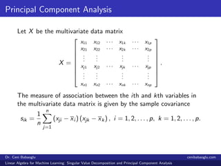 Principal Component Analysis
Let X be the multivariate data matrix
X =








x11 x12 · · · x1k · · · x1p
x21 x22 · · · x2k · · · x2p
...
...
...
...
xj1 xj2 · · · xjk · · · xjp
...
...
...
...
xn1 xn2 · · · xnk · · · xnp








.
The measure of association between the ith and kth variables in
the multivariate data matrix is given by the sample covariance
sik =
1
n
n
j=1
(xji − xi ) (xjk − xk) , i = 1, 2, . . . , p, k = 1, 2, . . . , p.
Dr. Ceni Babaoglu cenibabaoglu.com
Linear Algebra for Machine Learning: Singular Value Decomposition and Principal Component Analysis
 