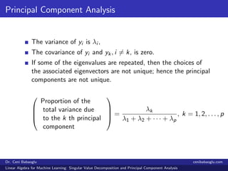 Principal Component Analysis
The variance of yi is λi ,
The covariance of yi and yk, i = k, is zero.
If some of the eigenvalues are repeated, then the choices of
the associated eigenvectors are not unique; hence the principal
components are not unique.




Proportion of the
total variance due
to the k th principal
component



 =
λk
λ1 + λ2 + · · · + λp
, k = 1, 2, . . . , p
Dr. Ceni Babaoglu cenibabaoglu.com
Linear Algebra for Machine Learning: Singular Value Decomposition and Principal Component Analysis
 